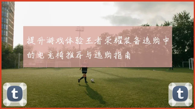 提升游戏体验王者荣耀装备选购中的电竞椅推荐与选购指南
