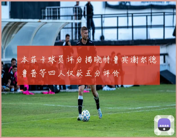 本菲卡球员评分揭晓特鲁宾谢尔德鲁普等四人仅获五分评价