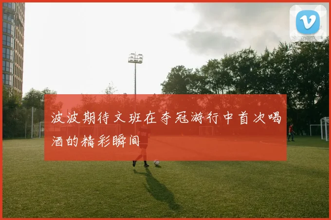 波波期待文班在夺冠游行中首次喝酒的精彩瞬间